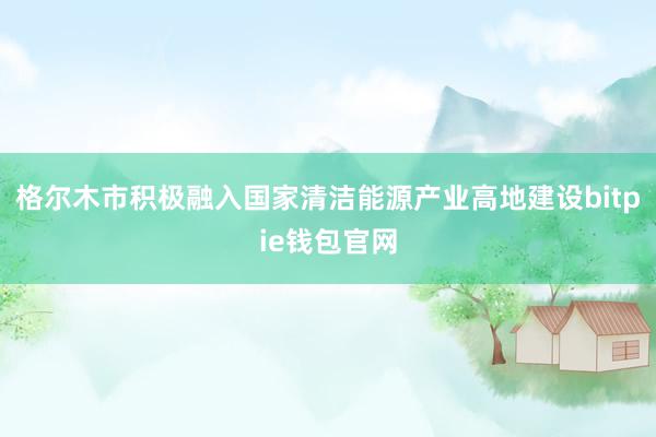 格尔木市积极融入国家清洁能源产业高地建设bitpie钱包官网