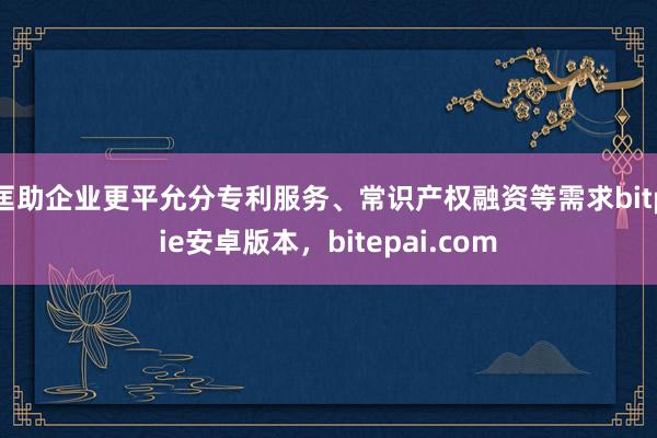 匡助企业更平允分专利服务、常识产权融资等需求bitpie安卓版本，bitepai.com