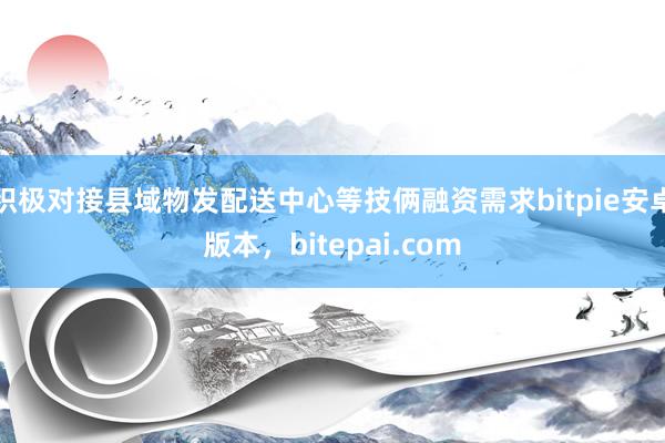 积极对接县域物发配送中心等技俩融资需求bitpie安卓版本，bitepai.com