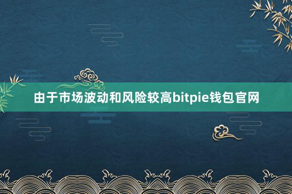 由于市场波动和风险较高bitpie钱包官网