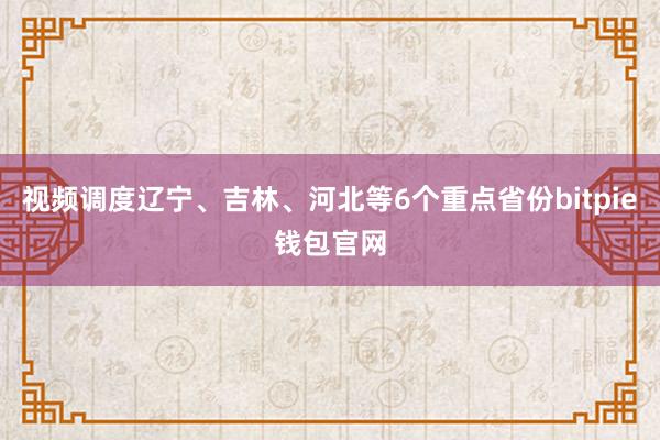 视频调度辽宁、吉林、河北等6个重点省份bitpie钱包官网