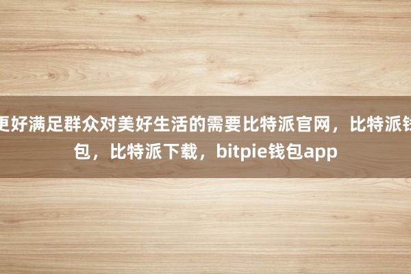 更好满足群众对美好生活的需要比特派官网，比特派钱包，比特派下载，bitpie钱包app