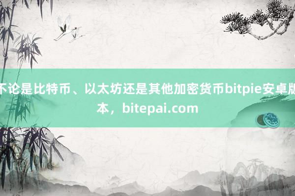 不论是比特币、以太坊还是其他加密货币bitpie安卓版本，bitepai.com