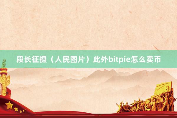 段长征摄（人民图片）此外bitpie怎么卖币