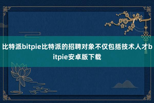 比特派bitpie比特派的招聘对象不仅包括技术人才bitpie安卓版下载