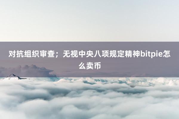 对抗组织审查；无视中央八项规定精神bitpie怎么卖币