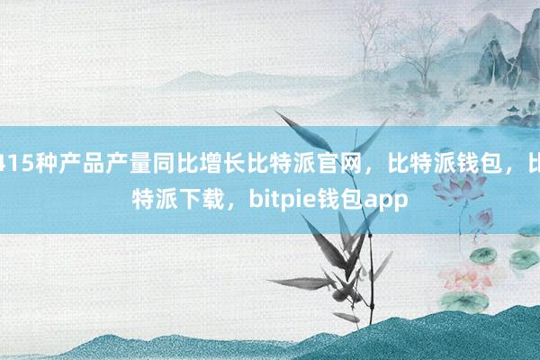 415种产品产量同比增长比特派官网，比特派钱包，比特派下载，bitpie钱包app