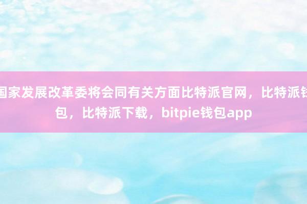 国家发展改革委将会同有关方面比特派官网，比特派钱包，比特派下载，bitpie钱包app