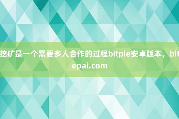 挖矿是一个需要多人合作的过程bitpie安卓版本，bitepai.com