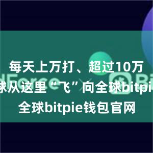 每天上万打、超过10万只羽毛球从这里“飞”向全球bitpie钱包官网